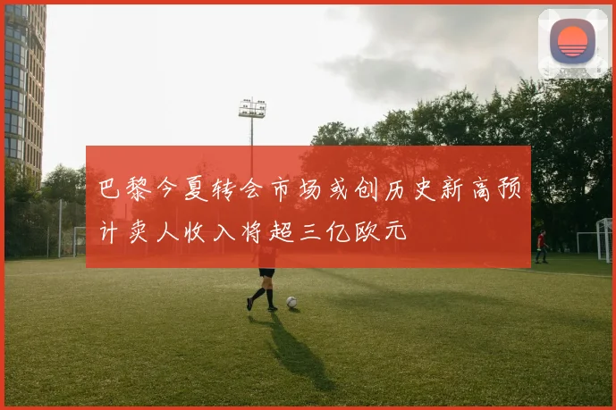 巴黎今夏转会市场或创历史新高预计卖人收入将超三亿欧元