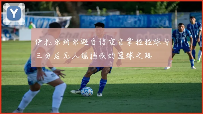 伊扎尔纳尔逊自信宣言掌控控球与三分后无人能挡我的篮球之路