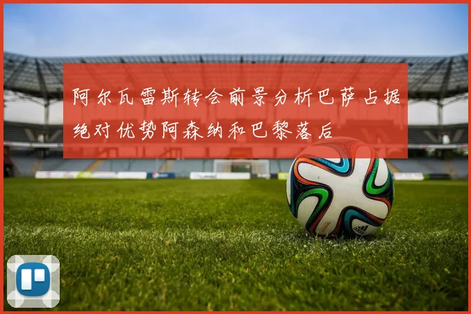 阿尔瓦雷斯转会前景分析巴萨占据绝对优势阿森纳和巴黎落后