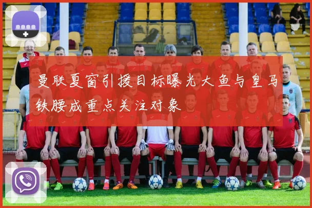曼联夏窗引援目标曝光大鱼与皇马铁腰成重点关注对象