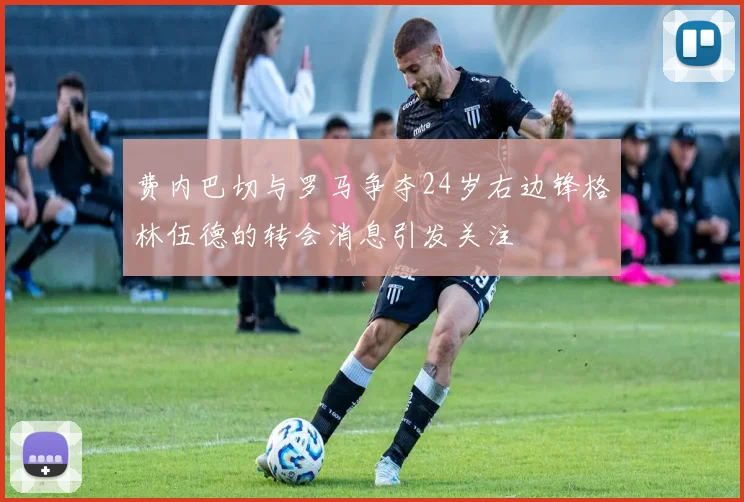 费内巴切与罗马争夺24岁右边锋格林伍德的转会消息引发关注