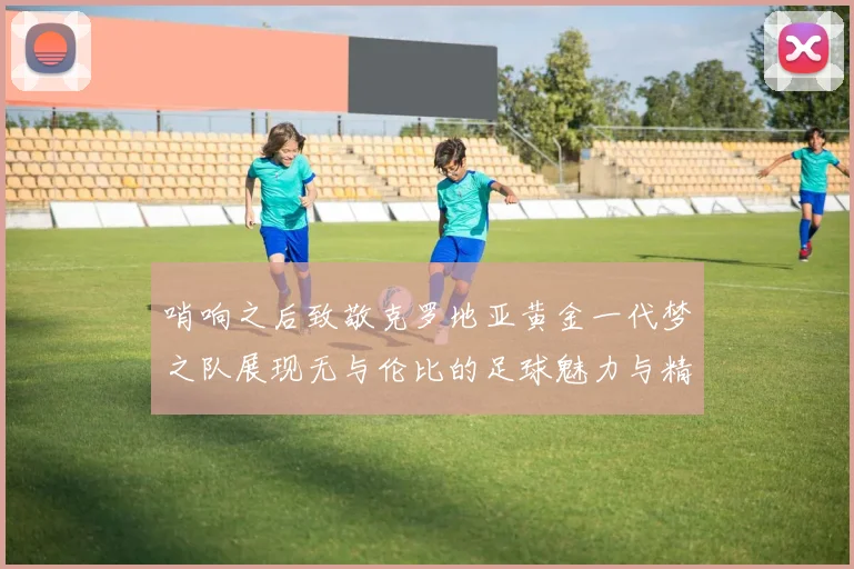 哨响之后致敬克罗地亚黄金一代梦之队展现无与伦比的足球魅力与精神