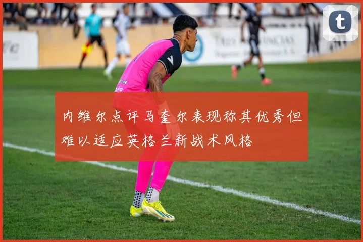 内维尔点评马奎尔表现称其优秀但难以适应英格兰新战术风格