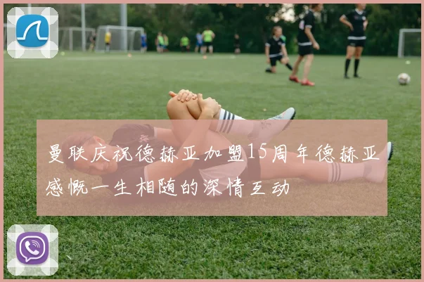 曼联庆祝德赫亚加盟15周年德赫亚感慨一生相随的深情互动