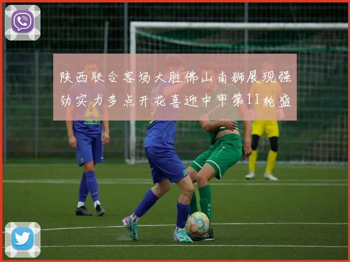 陕西联合客场大胜佛山南狮展现强劲实力多点开花喜迎中甲第11轮盛宴
