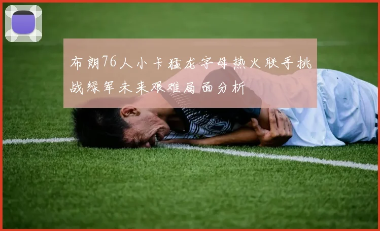 布朗76人小卡猛龙字母热火联手挑战绿军未来艰难局面分析
