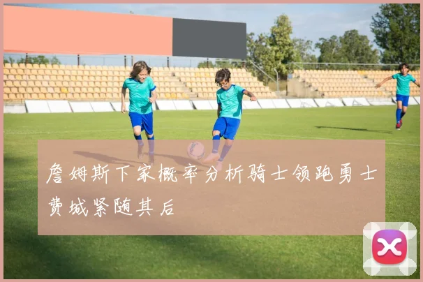 詹姆斯下家概率分析骑士领跑勇士费城紧随其后