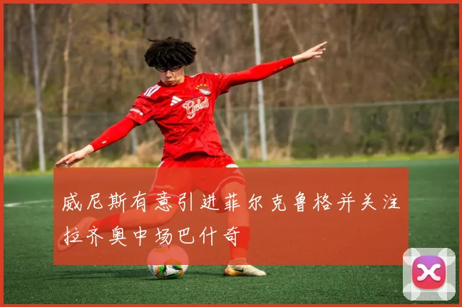威尼斯有意引进菲尔克鲁格并关注拉齐奥中场巴什奇