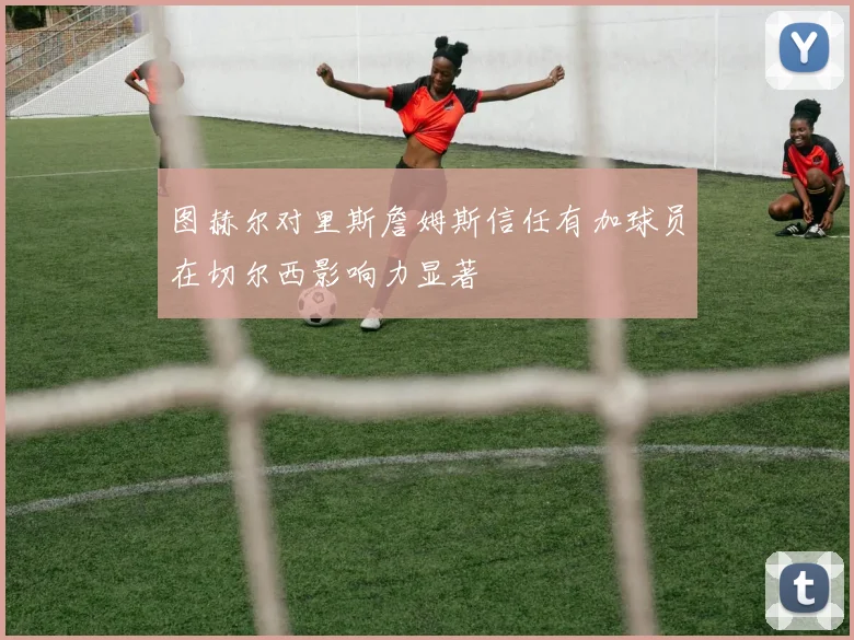 图赫尔对里斯詹姆斯信任有加球员在切尔西影响力显著