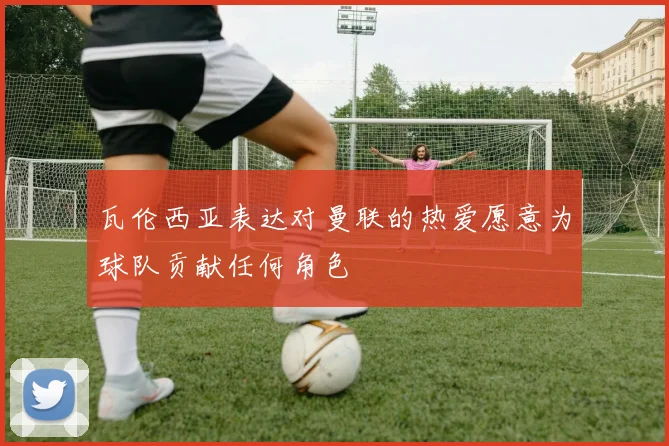 瓦伦西亚表达对曼联的热爱愿意为球队贡献任何角色