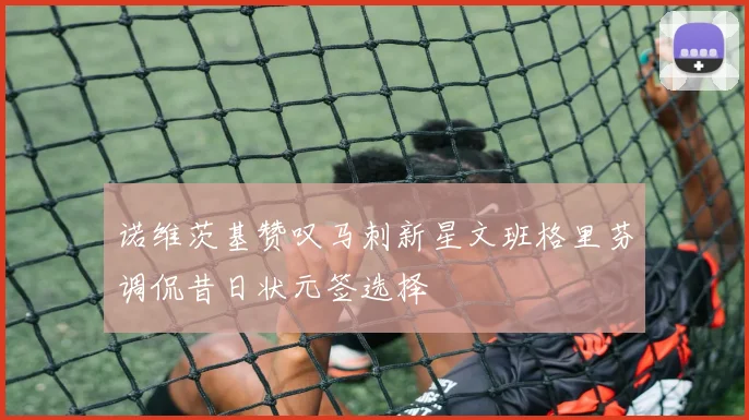 诺维茨基赞叹马刺新星文班格里芬调侃昔日状元签选择