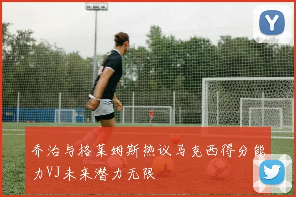 乔治与格莱姆斯热议马克西得分能力VJ未来潜力无限